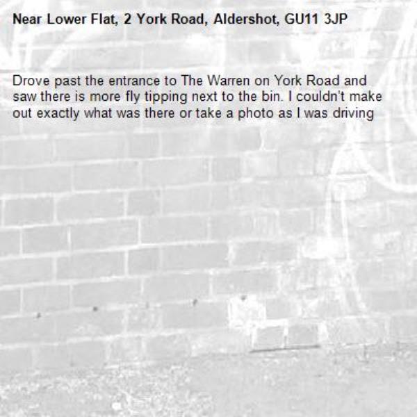 Drove past the entrance to The Warren on York Road and saw there is more fly tipping next to the bin. I couldn’t make out exactly what was there or take a photo as I was driving -Lower Flat, 2 York Road, Aldershot, GU11 3JP