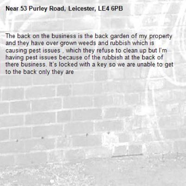 The back on the business is the back garden of my property and they have over grown weeds and rubbish which is causing pest issues , which they refuse to clean up but I’m having pest issues because of the rubbish at the back of there business. It’s locked with a key so we are unable to get to the back only they are -53 Purley Road, Leicester, LE4 6PB