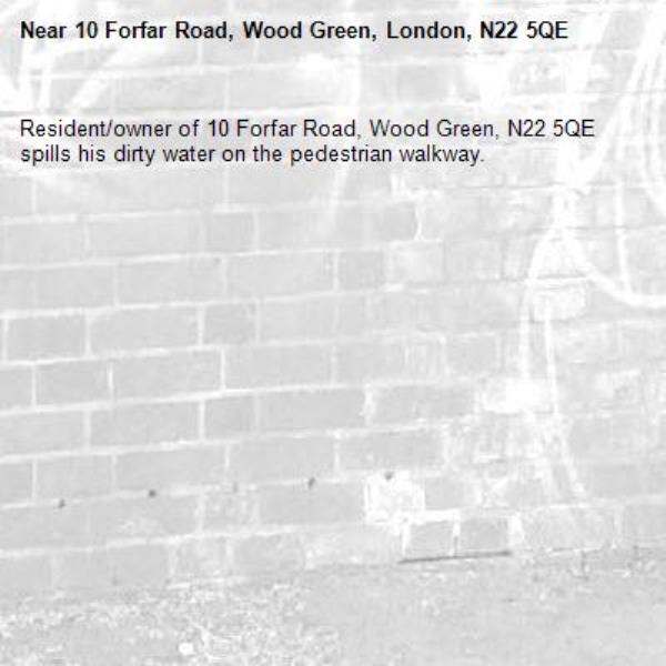Resident/owner of 10 Forfar Road, Wood Green, N22 5QE spills his dirty water on the pedestrian walkway.-10 Forfar Road, Wood Green, London, N22 5QE