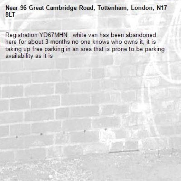 Registration YD67MHN . white van has been abandoned here for about 3 months no one knows who owns it, it is taking up free parking in an area that is prone to be parking availability as it is-96 Great Cambridge Road, Tottenham, London, N17 8LT