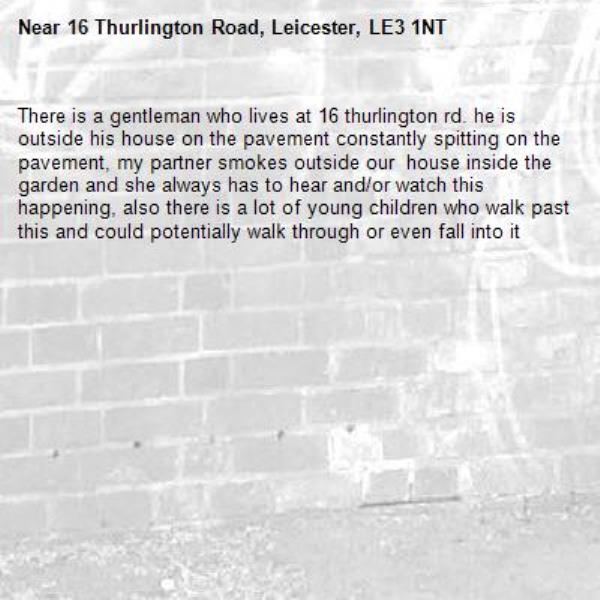 There is a gentleman who lives at 16 thurlington rd. he is outside his house on the pavement constantly spitting on the pavement, my partner smokes outside our  house inside the garden and she always has to hear and/or watch this happening, also there is a lot of young children who walk past this and could potentially walk through or even fall into it-16 Thurlington Road, Leicester, LE3 1NT