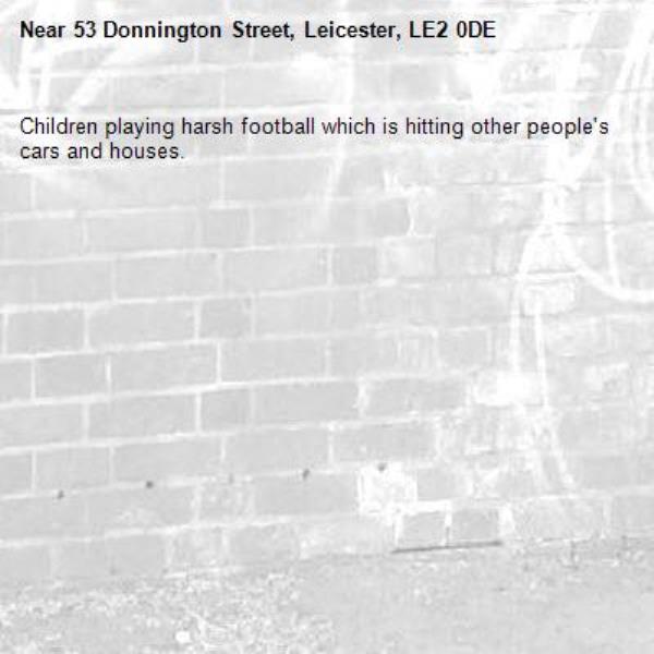 Children playing harsh football which is hitting other people's cars and houses. -53 Donnington Street, Leicester, LE2 0DE