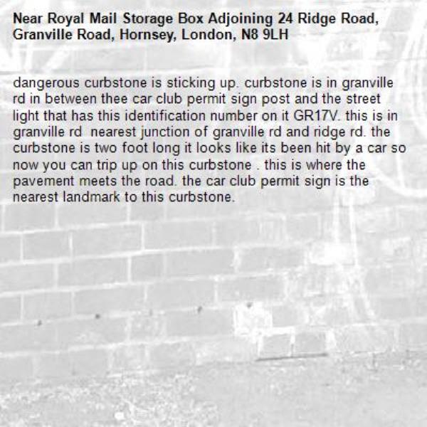 dangerous curbstone is sticking up. curbstone is in granville rd in between thee car club permit sign post and the street light that has this identification number on it GR17V. this is in granville rd  nearest junction of granville rd and ridge rd. the curbstone is two foot long it looks like its been hit by a car so now you can trip up on this curbstone . this is where the pavement meets the road. the car club permit sign is the nearest landmark to this curbstone.-Royal Mail Storage Box Adjoining 24 Ridge Road, Granville Road, Hornsey, London, N8 9LH