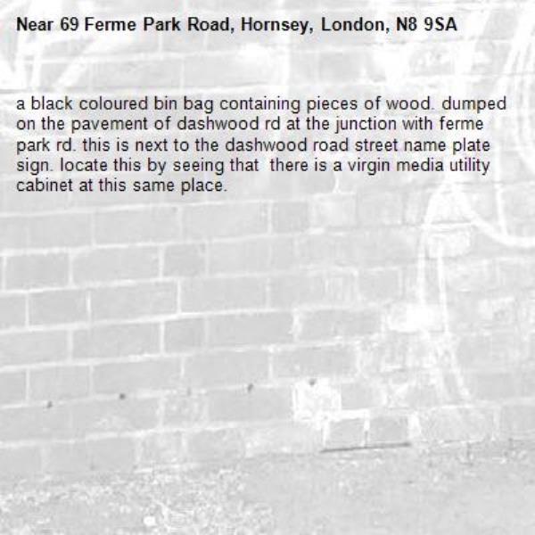 a black coloured bin bag containing pieces of wood. dumped on the pavement of dashwood rd at the junction with ferme park rd. this is next to the dashwood road street name plate sign. locate this by seeing that  there is a virgin media utility cabinet at this same place. -69 Ferme Park Road, Hornsey, London, N8 9SA