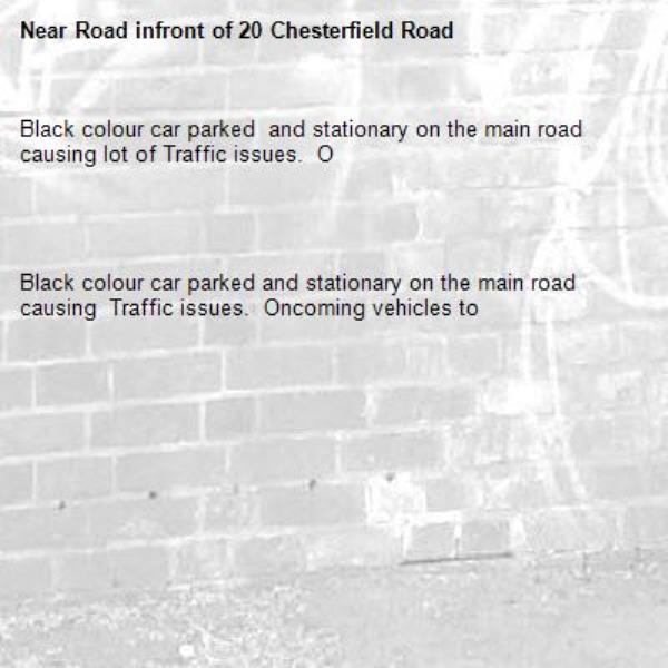 Black colour car parked  and stationary on the main road  causing lot of Traffic issues.  O 




Black colour car parked and stationary on the main road causing  Traffic issues.  Oncoming vehicles to 


 

-Road infront of 20 Chesterfield Road