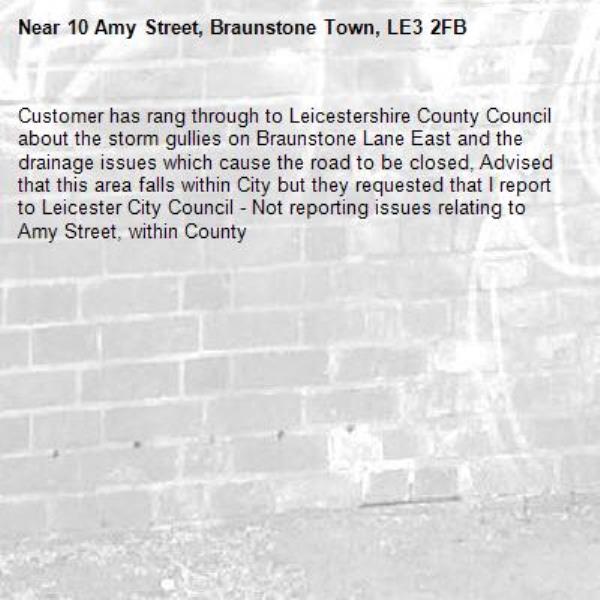 Customer has rang through to Leicestershire County Council about the storm gullies on Braunstone Lane East and the drainage issues which cause the road to be closed, Advised that this area falls within City but they requested that I report to Leicester City Council - Not reporting issues relating to Amy Street, within County-10 Amy Street, Braunstone Town, LE3 2FB