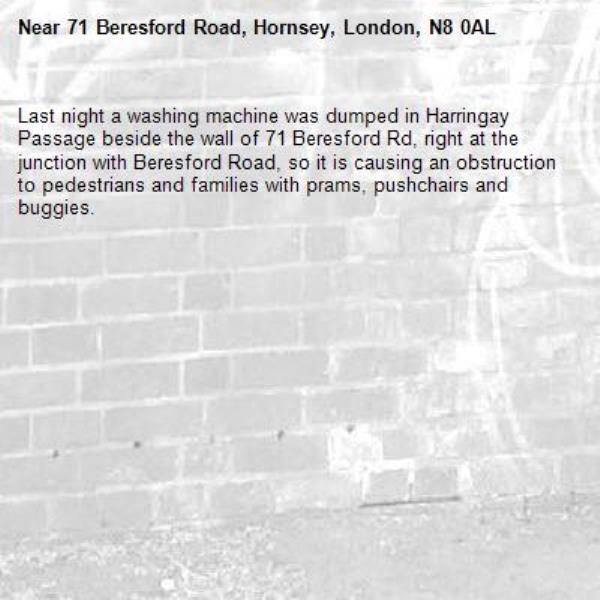 Last night a washing machine was dumped in Harringay Passage beside the wall of 71 Beresford Rd, right at the junction with Beresford Road, so it is causing an obstruction to pedestrians and families with prams, pushchairs and buggies.-71 Beresford Road, Hornsey, London, N8 0AL