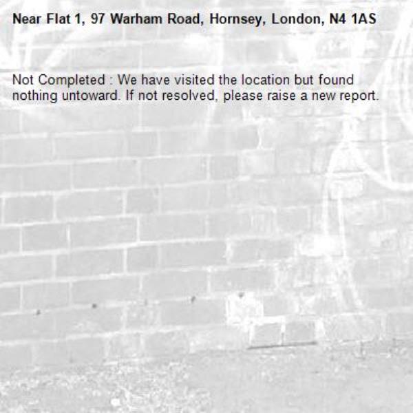 Not Completed : We have visited the location but found nothing untoward. If not resolved, please raise a new report.
-Flat 1, 97 Warham Road, Hornsey, London, N4 1AS