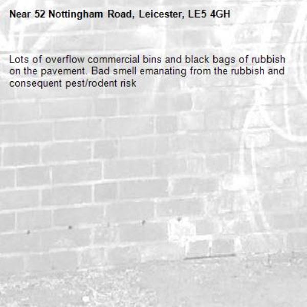 Lots of overflow commercial bins and black bags of rubbish on the pavement. Bad smell emanating from the rubbish and consequent pest/rodent risk-52 Nottingham Road, Leicester, LE5 4GH