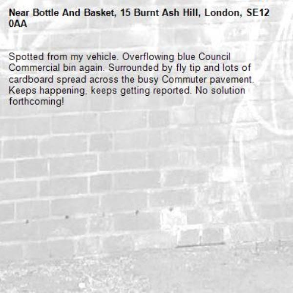 Spotted from my vehicle. Overflowing blue Council Commercial bin again. Surrounded by fly tip and lots of cardboard spread across the busy Commuter pavement. Keeps happening, keeps getting reported. No solution forthcoming!-Bottle And Basket, 15 Burnt Ash Hill, London, SE12 0AA