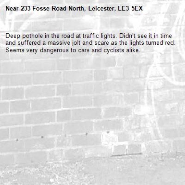 Deep pothole in the road at traffic lights. Didn’t see it in time and suffered a massive jolt and scare as the lights turned red. Seems very dangerous to cars and cyclists alike. -233 Fosse Road North, Leicester, LE3 5EX