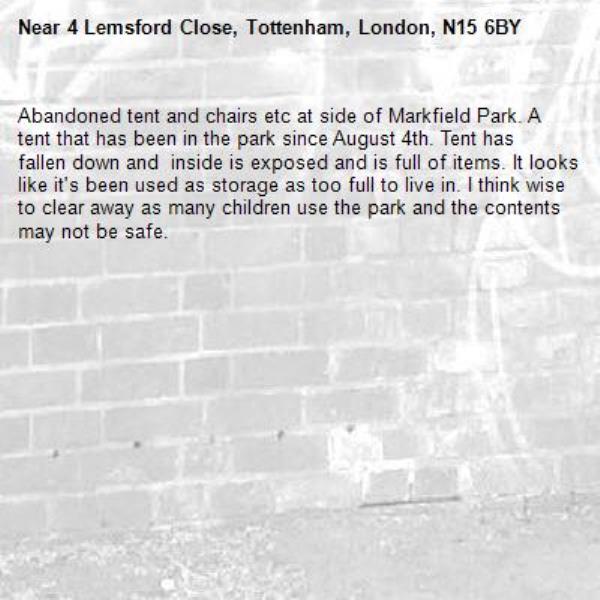 Abandoned tent and chairs etc at side of Markfield Park. A tent that has been in the park since August 4th. Tent has fallen down and  inside is exposed and is full of items. It looks like it&#39;s been used as storage as too full to live in. I think wise to clear away as many children use the park and the contents may not be safe. -4 Lemsford Close, Tottenham, London, N15 6BY