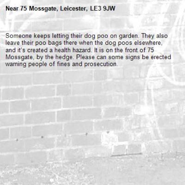 Someone keeps letting their dog poo on garden. They also leave their poo bags there when the dog poos elsewhere, and it’s created a health hazard. It is on the front of 75 Mossgate, by the hedge. Please can some signs be erected warning people of fines and prosecution. -75 Mossgate, Leicester, LE3 9JW