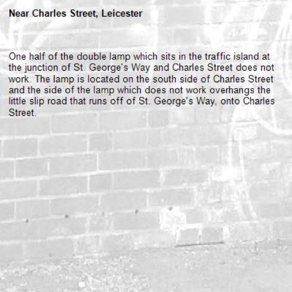 One half of the double lamp which sits in the traffic island at the junction of St. George's Way and Charles Street does not work. The lamp is located on the south side of Charles Street and the side of the lamp which does not work overhangs the little slip road that runs off of St. George's Way, onto Charles Street. -Charles Street, Leicester