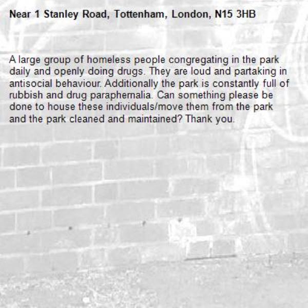 A large group of homeless people congregating in the park daily and openly doing drugs. They are loud and partaking in antisocial behaviour. Additionally the park is constantly full of rubbish and drug paraphernalia. Can something please be done to house these individuals/move them from the park and the park cleaned and maintained? Thank you. -1 Stanley Road, Tottenham, London, N15 3HB