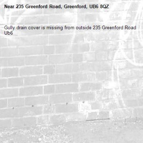 Gully drain cover is missing from outside 235 Greenford Road Ub6 -235 Greenford Road, Greenford, UB6 8QZ