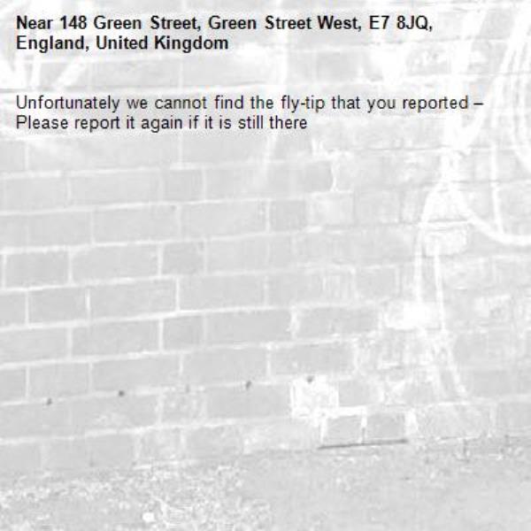 Unfortunately we cannot find the fly-tip that you reported – Please report it again if it is still there-148 Green Street, Green Street West, E7 8JQ, England, United Kingdom