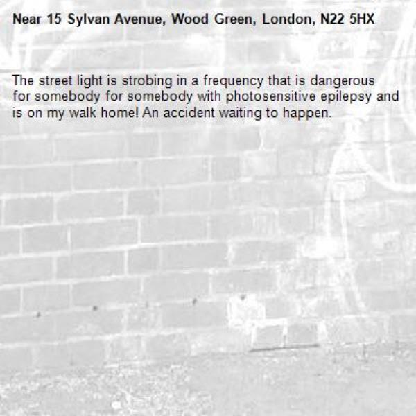 The street light is strobing in a frequency that is dangerous for somebody for somebody with photosensitive epilepsy and is on my walk home! An accident waiting to happen.-15 Sylvan Avenue, Wood Green, London, N22 5HX