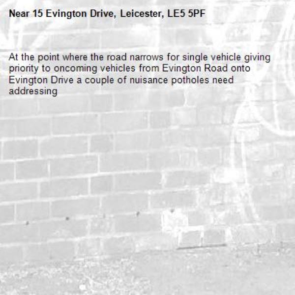 At the point where the road narrows for single vehicle giving priority to oncoming vehicles from Evington Road onto Evington Drive a couple of nuisance potholes need addressing -15 Evington Drive, Leicester, LE5 5PF