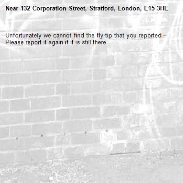 Unfortunately we cannot find the fly-tip that you reported – Please report it again if it is still there-132 Corporation Street, Stratford, London, E15 3HE