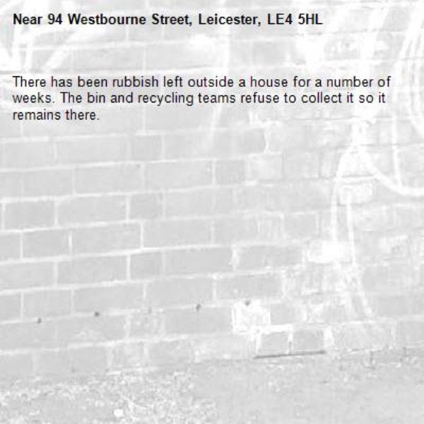 There has been rubbish left outside a house for a number of weeks. The bin and recycling teams refuse to collect it so it remains there. -94 Westbourne Street, Leicester, LE4 5HL