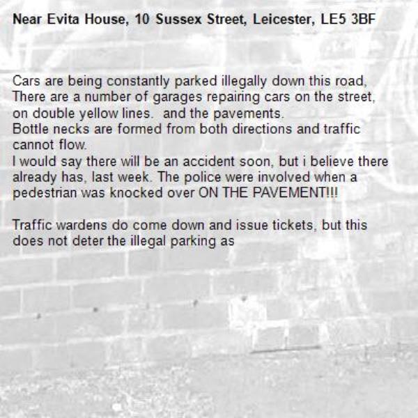 Cars are being constantly parked illegally down this road, There are a number of garages repairing cars on the street, on double yellow lines.  and the pavements. 
Bottle necks are formed from both directions and traffic cannot flow.
I would say there will be an accident soon, but i believe there already has, last week. The police were involved when a pedestrian was knocked over ON THE PAVEMENT!!!

Traffic wardens do come down and issue tickets, but this does not deter the illegal parking as-Evita House, 10 Sussex Street, Leicester, LE5 3BF