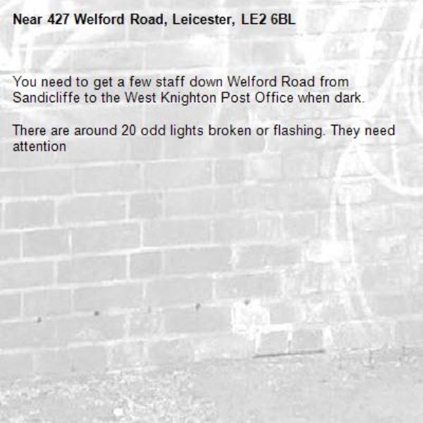 You need to get a few staff down Welford Road from Sandicliffe to the West Knighton Post Office when dark.

There are around 20 odd lights broken or flashing. They need attention -427 Welford Road, Leicester, LE2 6BL