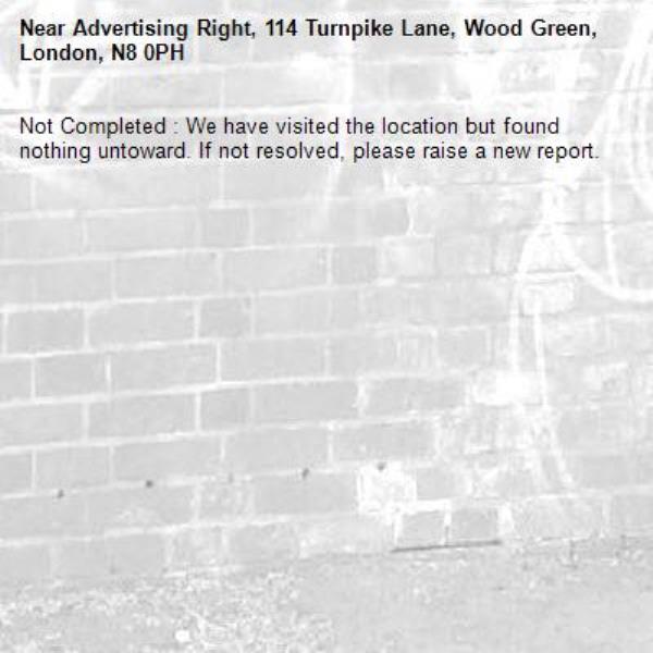 Not Completed : We have visited the location but found nothing untoward. If not resolved, please raise a new report.
-Advertising Right, 114 Turnpike Lane, Wood Green, London, N8 0PH