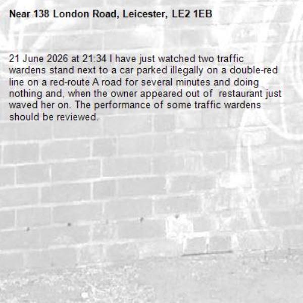 21 June 2026 at 21:34 I have just watched two traffic wardens stand next to a car parked illegally on a double-red line on a red-route A road for several minutes and doing nothing and, when the owner appeared out of  restaurant just waved her on. The performance of some traffic wardens should be reviewed.-138 London Road, Leicester, LE2 1EB