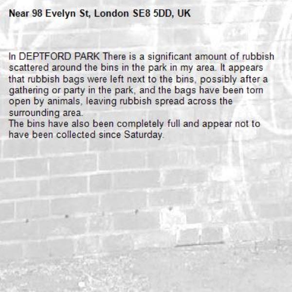 In DEPTFORD PARK There is a significant amount of rubbish scattered around the bins in the park in my area. It appears that rubbish bags were left next to the bins, possibly after a gathering or party in the park, and the bags have been torn open by animals, leaving rubbish spread across the surrounding area.
The bins have also been completely full and appear not to have been collected since Saturday.-98 Evelyn St, London SE8 5DD, UK