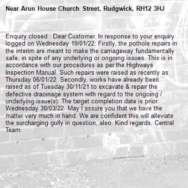 Enquiry closed : Dear Customer. In response to your enquiry logged on Wednesday 19/01/22: Firstly, the pothole repairs in the interim are meant to make the carriageway fundamentally safe, in spite of any underlying or ongoing issues. This is in accordance with our procedures as per the Highways Inspection Manual. Such repairs were raised as recently as Thursday 06/01/22. Secondly, works have already been raised as of Tuesday 30/11/21 to excavate & repair the defective draoinage system with regard to the ongoing / underlying issue(s). The target completion date is prior Wednesday 30/03/22. May I assure you that we have the matter very much in hand. We are confident this will alleviate the surcharging gully in question, also. Kind regards, Central Team. -Arun House Church Street, Rudgwick, RH12 3HJ