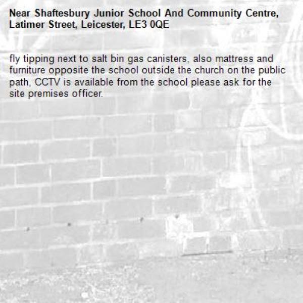 fly tipping next to salt bin gas canisters, also mattress and furniture opposite the school outside the church on the public path, CCTV is available from the school please ask for the site premises officer. -Shaftesbury Junior School And Community Centre, Latimer Street, Leicester, LE3 0QE