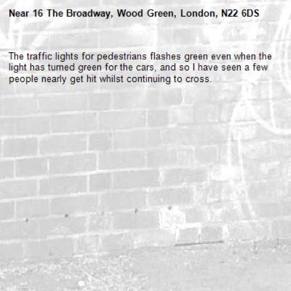 The traffic lights for pedestrians flashes green even when the light has turned green for the cars, and so I have seen a few people nearly get hit whilst continuing to cross.-16 The Broadway, Wood Green, London, N22 6DS