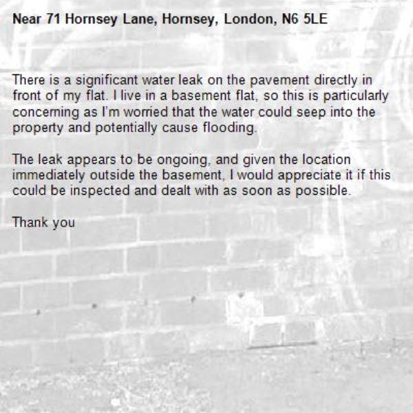 There is a significant water leak on the pavement directly in front of my flat. I live in a basement flat, so this is particularly concerning as I’m worried that the water could seep into the property and potentially cause flooding.

The leak appears to be ongoing, and given the location immediately outside the basement, I would appreciate it if this could be inspected and dealt with as soon as possible.

Thank you-71 Hornsey Lane, Hornsey, London, N6 5LE