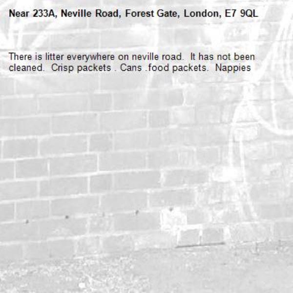 There is litter everywhere on neville road.  It has not been cleaned.  Crisp packets . Cans .food packets.  Nappies -233A, Neville Road, Forest Gate, London, E7 9QL