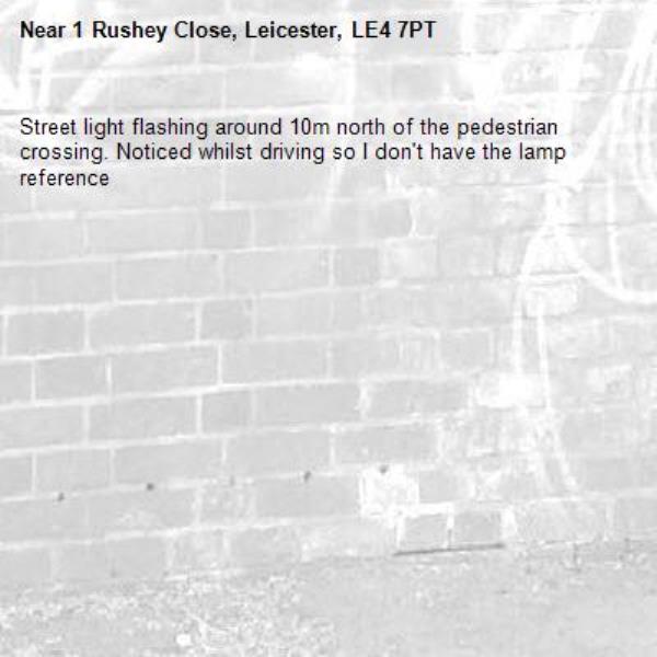 Street light flashing around 10m north of the pedestrian crossing. Noticed whilst driving so I don&#39;t have the lamp reference -1 Rushey Close, Leicester, LE4 7PT
