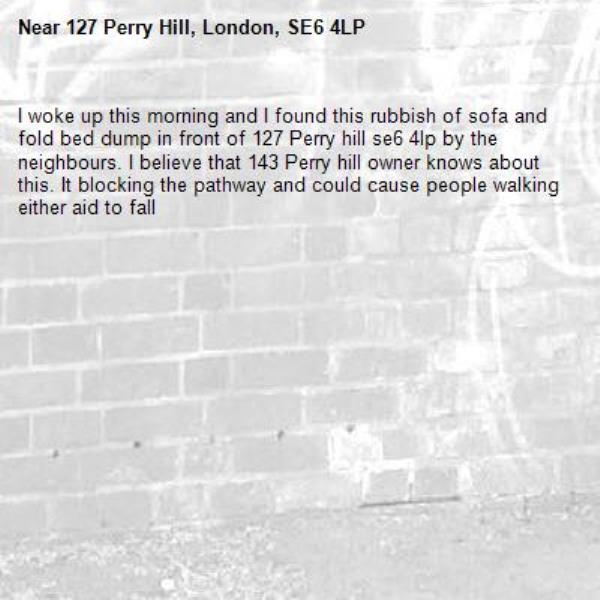 I woke up this morning and I found this rubbish of sofa and fold bed dump in front of 127 Perry hill se6 4lp by the neighbours. I believe that 143 Perry hill owner knows about this. It blocking the pathway and could cause people walking either aid to fall-127 Perry Hill, London, SE6 4LP