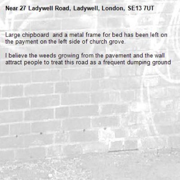 Large chipboard  and a metal frame for bed has been left on the payment on the left side of church grove.

I believe the weeds growing from the pavement and the wall attract people to treat this road as a frequent dumping ground -27 Ladywell Road, Ladywell, London, SE13 7UT