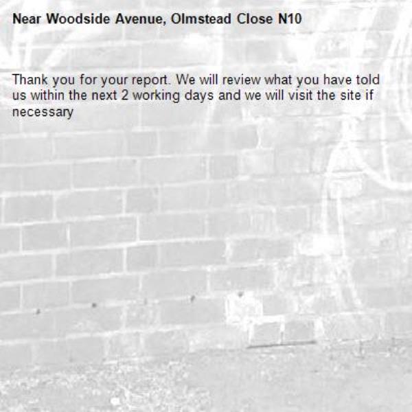 Thank you for your report. We will review what you have told us within the next 2 working days and we will visit the site if necessary-Woodside Avenue, Olmstead Close N10