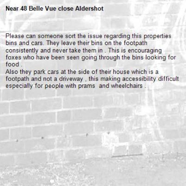 Please can someone sort the issue regarding this properties bins and cars. They leave their bins on the footpath consistently and never take them in . This is encouraging foxes who have been seen going through the bins looking for food . 
Also they park cars at the side of their house which is a footpath and not a driveway , this making accessibility difficult especially for people with prams  and wheelchairs . 
-48 Belle Vue close Aldershot 
