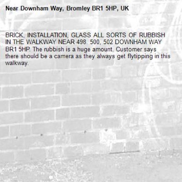 BRICK, INSTALLATION, GLASS ALL SORTS OF RUBBISH  IN THE WALKWAY NEAR 498. 500, 502 DOWNHAM WAY BR1 5HP. The rubbish is a huge amount. Customer says there should be a camera as they always get flytipping in this walkway.-Downham Way, Bromley BR1 5HP, UK