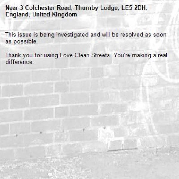 This issue is being investigated and will be resolved as soon as possible.
	
Thank you for using Love Clean Streets. You’re making a real difference.
-3 Colchester Road, Thurnby Lodge, LE5 2DH, England, United Kingdom