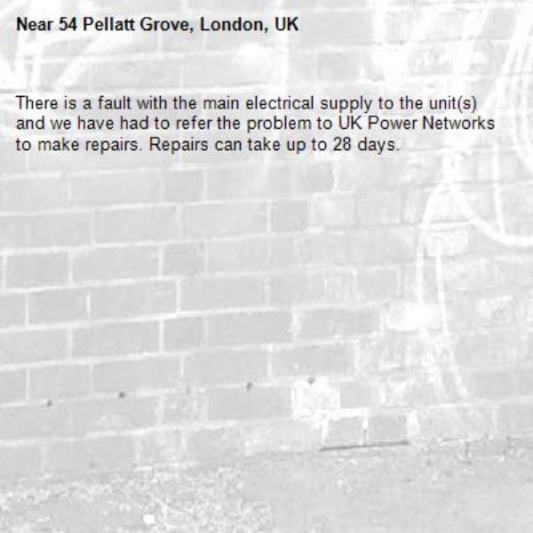 There is a fault with the main electrical supply to the unit(s) and we have had to refer the problem to UK Power Networks to make repairs. Repairs can take up to 28 days.-54 Pellatt Grove, London, UK