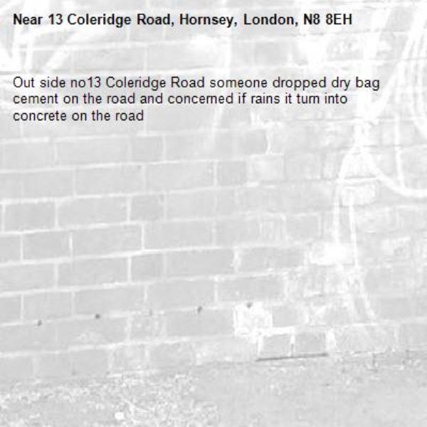 Out side no13 Coleridge Road someone dropped dry bag cement on the road and concerned if rains it turn into concrete on the road -13 Coleridge Road, Hornsey, London, N8 8EH
