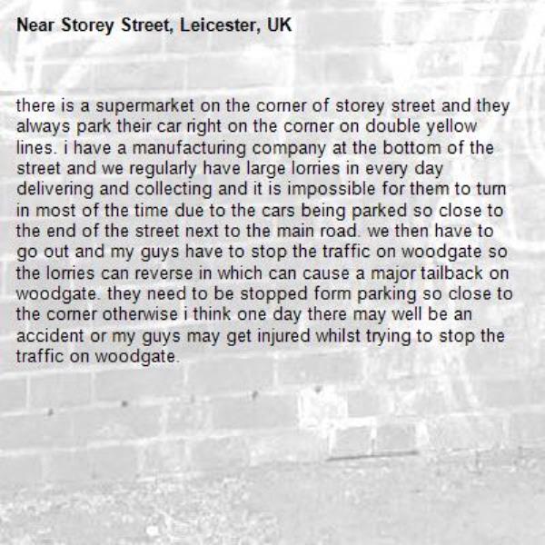 there is a supermarket on the corner of storey street and they always park their car right on the corner on double yellow lines. i have a manufacturing company at the bottom of the street and we regularly have large lorries in every day delivering and collecting and it is impossible for them to turn in most of the time due to the cars being parked so close to the end of the street next to the main road. we then have to go out and my guys have to stop the traffic on woodgate so the lorries can reverse in which can cause a major tailback on woodgate. they need to be stopped form parking so close to the corner otherwise i think one day there may well be an accident or my guys may get injured whilst trying to stop the traffic on woodgate. -Storey Street, Leicester, UK