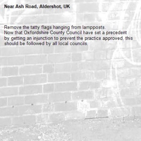 Remove the tatty flags hanging from lampposts.
Now that Oxfordshire County Council have set a precedent by getting an injunction to prevent the practice approved, this should be followed by all local councils.-Ash Road, Aldershot, UK