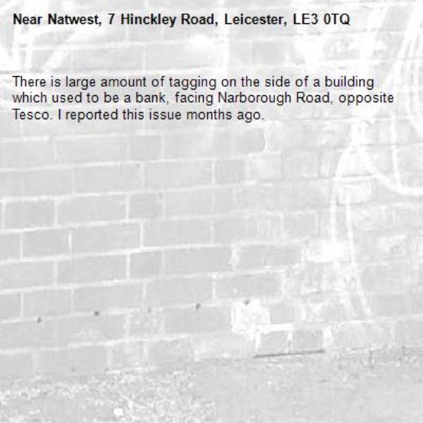 There is large amount of tagging on the side of a building which used to be a bank, facing Narborough Road, opposite Tesco. I reported this issue months ago. -Natwest, 7 Hinckley Road, Leicester, LE3 0TQ