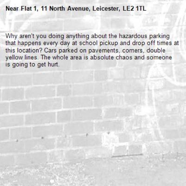 Why aren’t you doing anything about the hazardous parking that happens every day at school pickup and drop off times at this location? Cars parked on pavements, corners, double yellow lines. The whole area is absolute chaos and someone is going to get hurt. -Flat 1, 11 North Avenue, Leicester, LE2 1TL