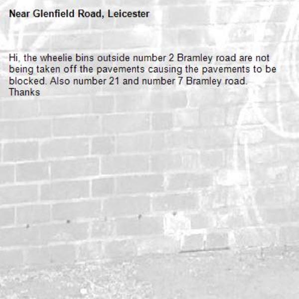 Hi, the wheelie bins outside number 2 Bramley road are not being taken off the pavements causing the pavements to be blocked. Also number 21 and number 7 Bramley road. Thanks-Glenfield Road, Leicester