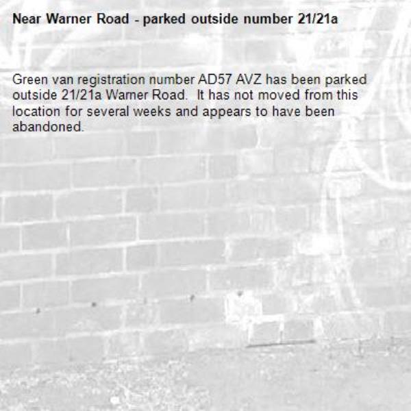 Green van registration number AD57 AVZ has been parked outside 21/21a Warner Road.  It has not moved from this location for several weeks and appears to have been abandoned. -Warner Road - parked outside number 21/21a